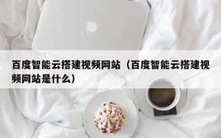 邳州百度智能云搭建视频网站（百度智能云搭建视频网站是什么）